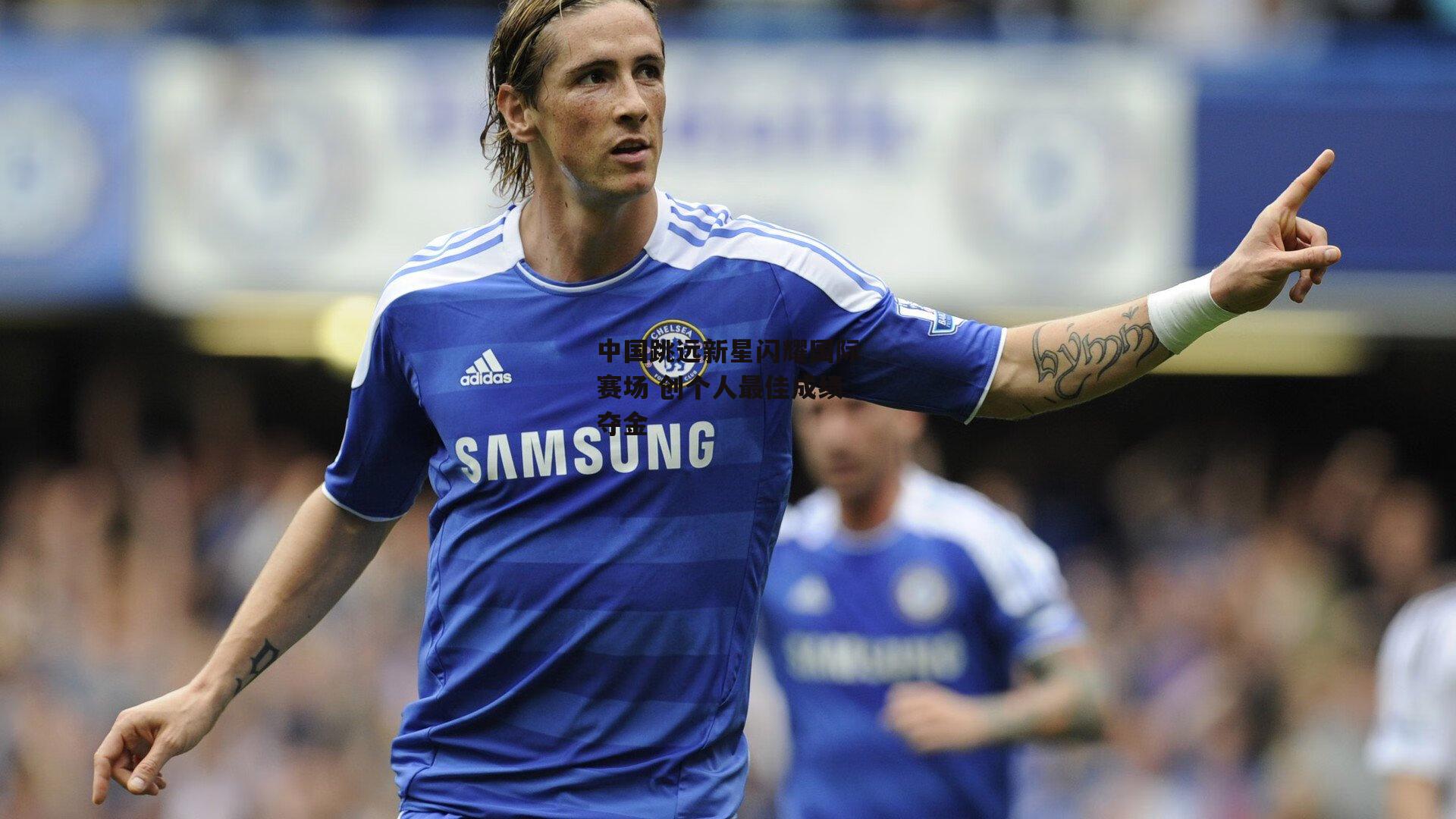 中国跳远新星闪耀国际赛场 创个人最佳成绩夺金|杏彩体育